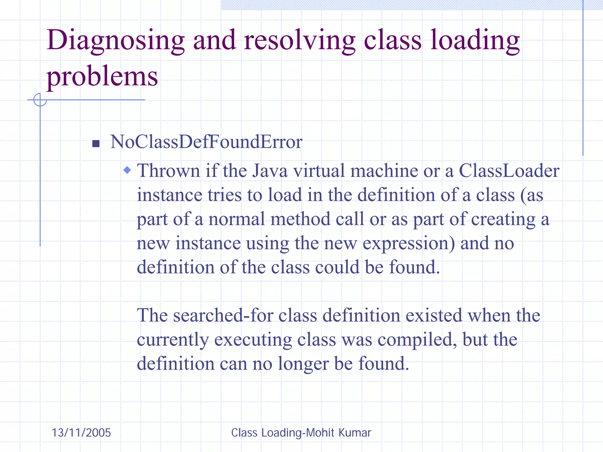 13/11/2005 Class Loading-Mohit Kumar
Diagnosing and resolving class loading
problems
„ NoClassDefFoundError
Š Thrown if the Java virtual machine or a ClassLoader
instance tries to load in the definition of a class (as
part of a normal method call or as part of creating a
new instance using the new expression) and no
definition of the class could be found.
The searched-for class definition existed when the
currently executing class was compiled, but the
definition can no longer be found.
 