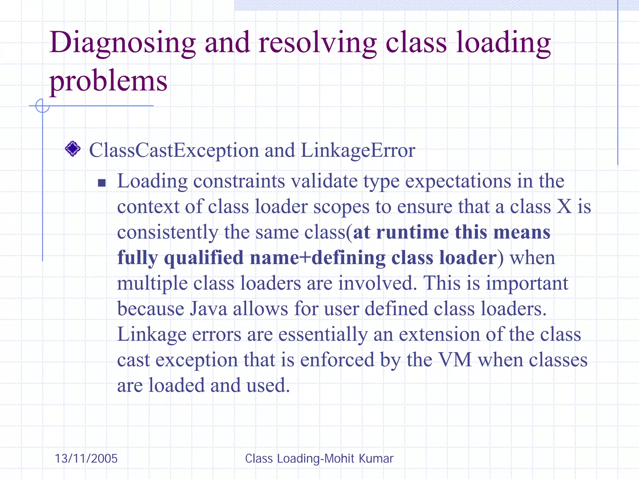 13/11/2005 Class Loading-Mohit Kumar
Diagnosing and resolving class loading
problems
ClassCastException and LinkageError
„ Loading constraints validate type expectations in the
context of class loader scopes to ensure that a class X is
consistently the same class(at runtime this means
fully qualified name+defining class loader) when
multiple class loaders are involved. This is important
because Java allows for user defined class loaders.
Linkage errors are essentially an extension of the class
cast exception that is enforced by the VM when classes
are loaded and used.
 