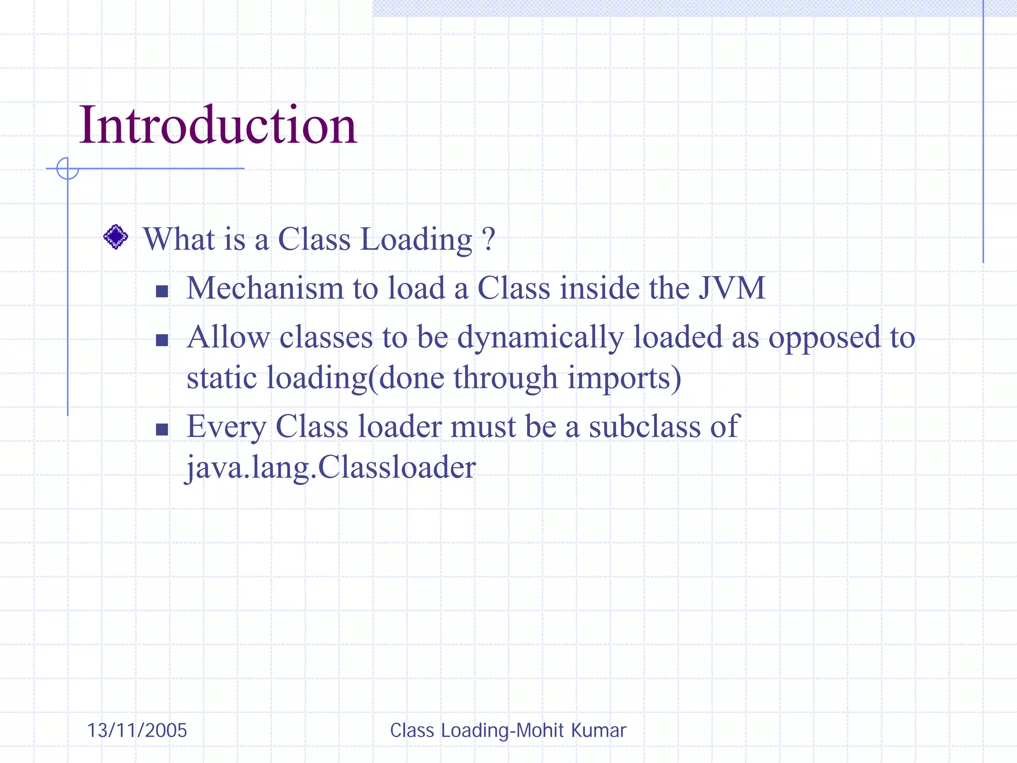 13/11/2005 Class Loading-Mohit Kumar
Introduction
What is a Class Loading ?
„ Mechanism to load a Class inside the JVM
„ Allow classes to be dynamically loaded as opposed to
static loading(done through imports)
„ Every Class loader must be a subclass of
java.lang.Classloader
 