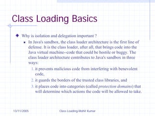 13/11/2005 Class Loading-Mohit Kumar
Class Loading Basics
Why is isolation and delegation important ?
„ In Java's sandbox, the class loader architecture is the first line of
defense. It is the class loader, after all, that brings code into the
Java virtual machine--code that could be hostile or buggy. The
class loader architecture contributes to Java's sandbox in three
ways:
1. it prevents malicious code from interfering with benevolent
code,
2. it guards the borders of the trusted class libraries, and
3. it places code into categories (called protection domains) that
will determine which actions the code will be allowed to take.
 