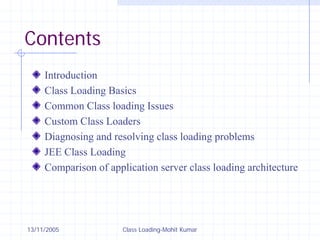 13/11/2005 Class Loading-Mohit Kumar
Contents
Introduction
Class Loading Basics
Common Class loading Issues
Custom Class Loaders
Diagnosing and resolving class loading problems
JEE Class Loading
Comparison of application server class loading architecture
 