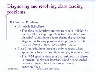13/11/2005 Class Loading-Mohit Kumar
Diagnosing and resolving class loading
problems
Common Problems
„ UnsatisfiedLinkError
Š The class loader plays an important role in linking a
native call to its appropriate native definition. An
UnsatisfiedLinkError occurs during the resolving
stage of the linking phase when a program tries to
load an absent or misplaced native library.
„ ClassCircularityError (rare and only happens when
compilation is done in more than one physical location)
Š The JVM specification says a ClassCircularityError
is thrown if a class or interface could not be loaded
because it would be its own superclass or
superinterface.
 