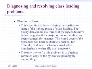 13/11/2005 Class Loading-Mohit Kumar
Diagnosing and resolving class loading
problems
„ ClassFormatError
Š This exception is thrown during the verification
stage of the linking phase of class loading. The
binary data can be malformed if the bytecodes have
been changed -- if the major or minor number has
been changed, for instance. This could occur if the
bytecodes had been deliberately hacked, for
example, or if an error had occurred when
transferring the class file over a network.
Š The only way to fix this problem is to obtain a
corrected copy of the bytecodes, possibly by
recompiling
 