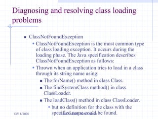 13/11/2005 Class Loading-Mohit Kumar
Diagnosing and resolving class loading
problems
„ ClassNotFoundException
Š ClassNotFoundException is the most common type
of class loading exception. It occurs during the
loading phase. The Java specification describes
ClassNotFoundException as follows:
Š Thrown when an application tries to load in a class
through its string name using:
„ The forName() method in class Class.
„ The findSystemClass method() in class
ClassLoader.
„ The loadClass() method in class ClassLoader.
Š but no definition for the class with the
specified name could be found.
 