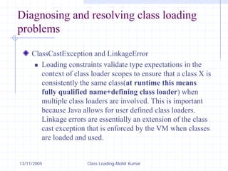 13/11/2005 Class Loading-Mohit Kumar
Diagnosing and resolving class loading
problems
ClassCastException and LinkageError
„ Loading constraints validate type expectations in the
context of class loader scopes to ensure that a class X is
consistently the same class(at runtime this means
fully qualified name+defining class loader) when
multiple class loaders are involved. This is important
because Java allows for user defined class loaders.
Linkage errors are essentially an extension of the class
cast exception that is enforced by the VM when classes
are loaded and used.
 