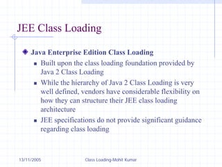 13/11/2005 Class Loading-Mohit Kumar
JEE Class Loading
Java Enterprise Edition Class Loading
„ Built upon the class loading foundation provided by
Java 2 Class Loading
„ While the hierarchy of Java 2 Class Loading is very
well defined, vendors have considerable flexibility on
how they can structure their JEE class loading
architecture
„ JEE specifications do not provide significant guidance
regarding class loading
 
