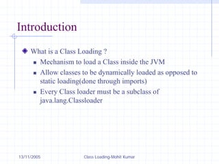 13/11/2005 Class Loading-Mohit Kumar
Introduction
What is a Class Loading ?
„ Mechanism to load a Class inside the JVM
„ Allow classes to be dynamically loaded as opposed to
static loading(done through imports)
„ Every Class loader must be a subclass of
java.lang.Classloader
 