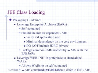 13/11/2005 Class Loading-Mohit Kumar
JEE Class Loading
Packaging Guidelines
„ Leverage Enterprise Archives (EARs)
Š Self contained
Š Should include all dependent JARs
„ Increased application size
„ Minimal dependency on the core environment
„ DO NOT include JDBC drivers
Š Package common JARs needed by WARs with the
EJB JARs
„ Leverage WEB-INF/lib preference in stand alone
WARs
Š Allows WARs to be self-contained
Š WARs contained in EARs should defer to EJB JARs
 