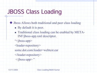 13/11/2005 Class Loading-Mohit Kumar
JBOSS Class Loading
Jboss Allows both traditional and peer class loading
„ By default it is peer.
„ Traditional class loading can be enabled by META-
INF/jboss-app.xml descriptor.
“<jboss-app>
<loader-repository>
some.dot.com:loader=webtest.ear
</loader-repository>
</jboss-app> ”
 