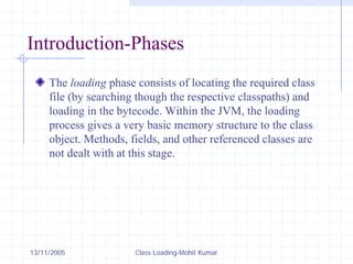 13/11/2005 Class Loading-Mohit Kumar
Introduction-Phases
The loading phase consists of locating the required class
file (by searching though the respective classpaths) and
loading in the bytecode. Within the JVM, the loading
process gives a very basic memory structure to the class
object. Methods, fields, and other referenced classes are
not dealt with at this stage.
 