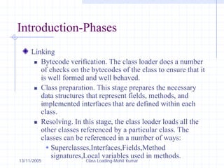 13/11/2005 Class Loading-Mohit Kumar
Introduction-Phases
Linking
„ Bytecode verification. The class loader does a number
of checks on the bytecodes of the class to ensure that it
is well formed and well behaved.
„ Class preparation. This stage prepares the necessary
data structures that represent fields, methods, and
implemented interfaces that are defined within each
class.
„ Resolving. In this stage, the class loader loads all the
other classes referenced by a particular class. The
classes can be referenced in a number of ways:
Š Superclasses,Interfaces,Fields,Method
signatures,Local variables used in methods.
 