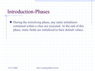 13/11/2005 Class Loading-Mohit Kumar
Introduction-Phases
During the initializing phase, any static initializers
contained within a class are executed. At the end of this
phase, static fields are initialized to their default values.
 