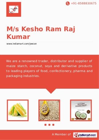 +91-8588830675

M/s Kesho Ram Raj
Kumar
www.indiamart.com/jeecon

We are a renowned trader, distributor and supplier of
maize starch, coconut, soya and derivative products
to leading players of food, confectionery, pharma and
packaging industries.

A Member of

 