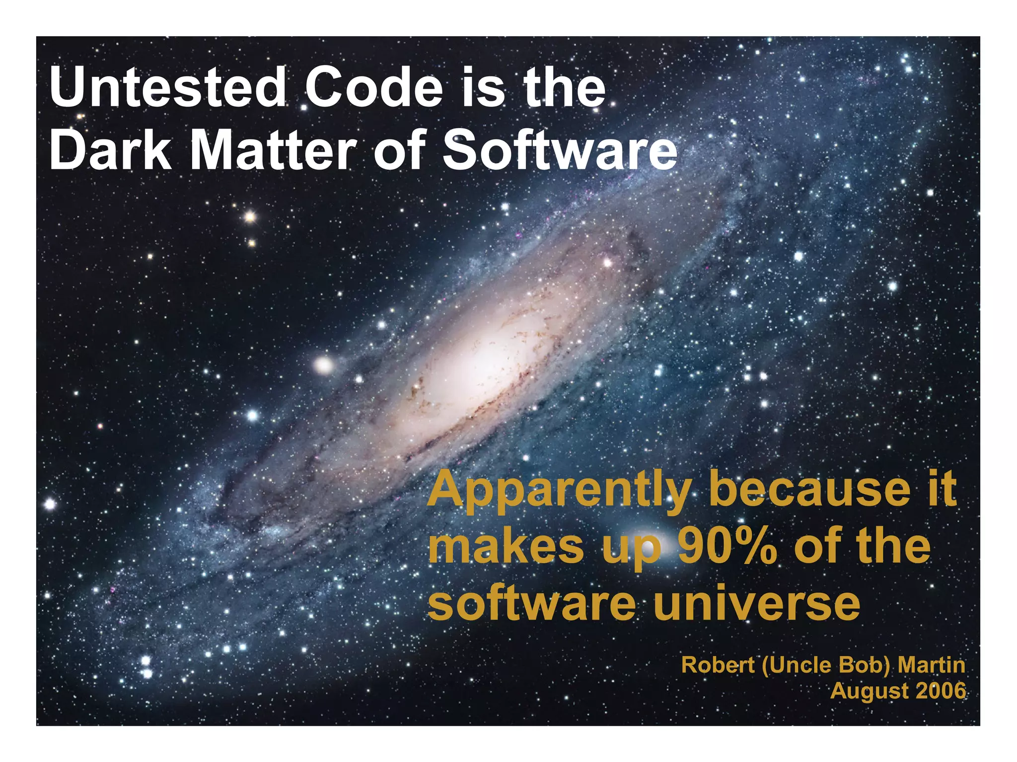 Untested Code is the Dark Matter of Software Apparently because it makes up 90% of the software universe Robert (Uncle Bob) Martin August 2006