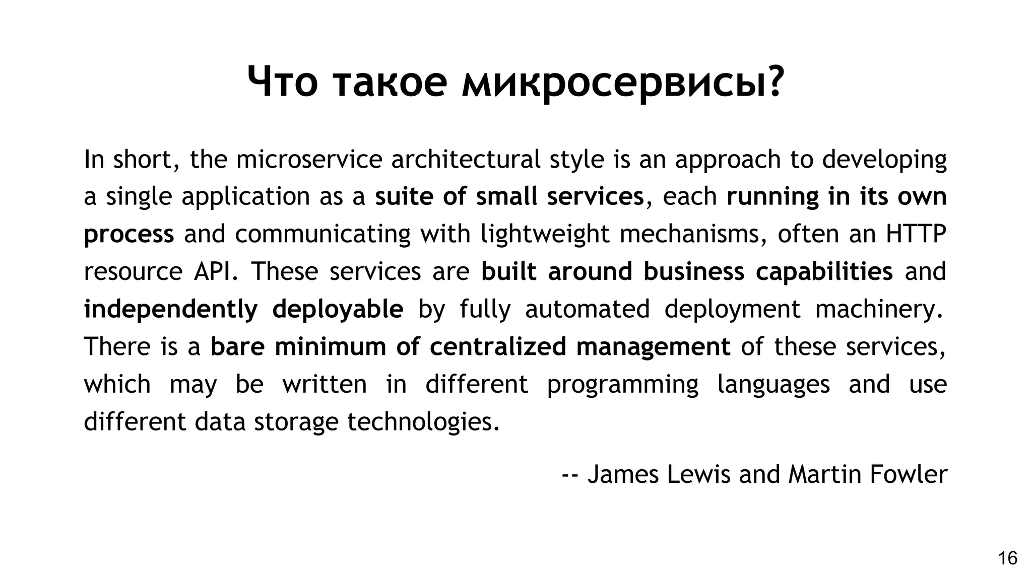 In short, the microservice architectural style is an approach to developing
a single application as a suite of small services, each running in its own
process and communicating with lightweight mechanisms, often an HTTP
resource API. These services are built around business capabilities and
independently deployable by fully automated deployment machinery.
There is a bare minimum of centralized management of these services,
which may be written in different programming languages and use
different data storage technologies.
-- James Lewis and Martin Fowler
Что такое микросервисы?
16
 
