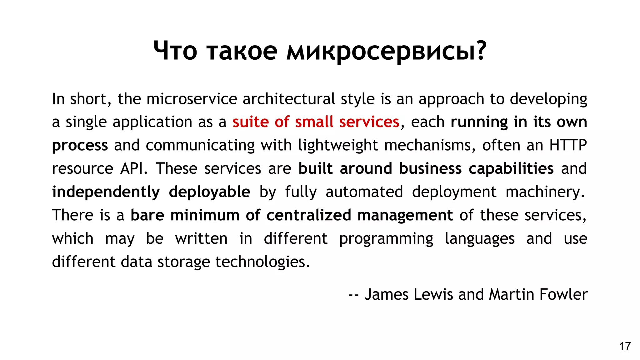 In short, the microservice architectural style is an approach to developing
a single application as a suite of small services, each running in its own
process and communicating with lightweight mechanisms, often an HTTP
resource API. These services are built around business capabilities and
independently deployable by fully automated deployment machinery.
There is a bare minimum of centralized management of these services,
which may be written in different programming languages and use
different data storage technologies.
-- James Lewis and Martin Fowler
Что такое микросервисы?
17
 