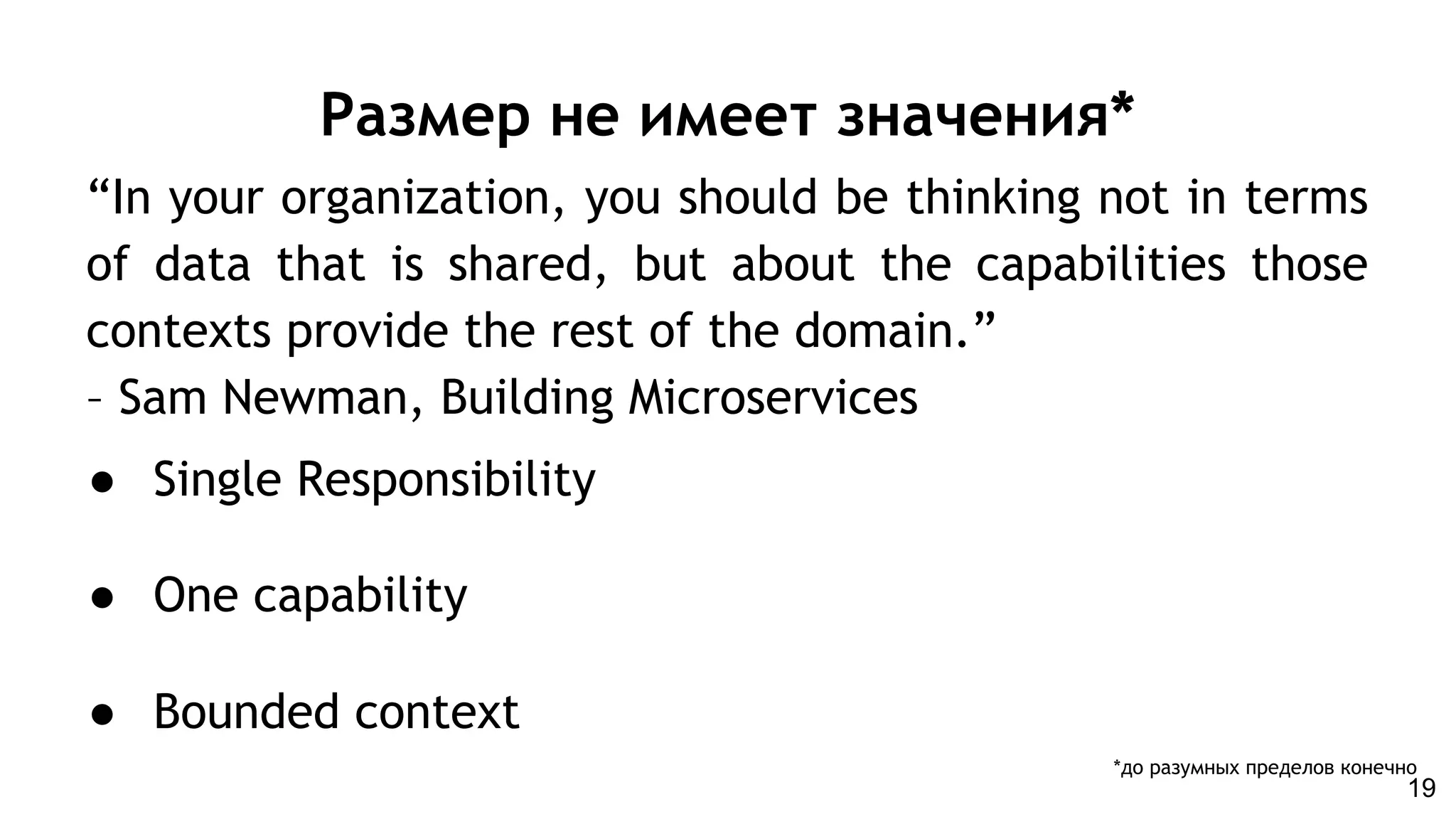 Размер не имеет значения*
● Single Responsibility
● One capability
● Bounded context
“In your organization, you should be thinking not in terms
of data that is shared, but about the capabilities those
contexts provide the rest of the domain.”
– Sam Newman, Building Microservices
*до разумных пределов конечно
19
 