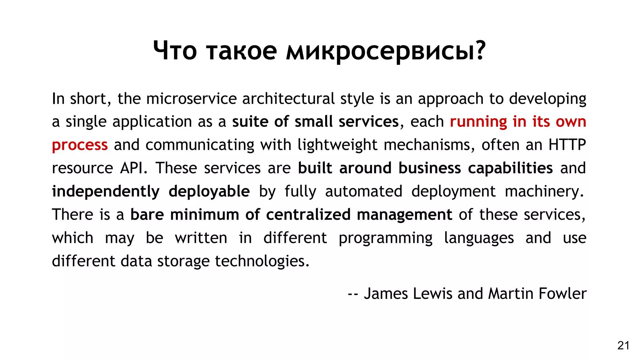 In short, the microservice architectural style is an approach to developing
a single application as a suite of small services, each running in its own
process and communicating with lightweight mechanisms, often an HTTP
resource API. These services are built around business capabilities and
independently deployable by fully automated deployment machinery.
There is a bare minimum of centralized management of these services,
which may be written in different programming languages and use
different data storage technologies.
-- James Lewis and Martin Fowler
Что такое микросервисы?
21
 