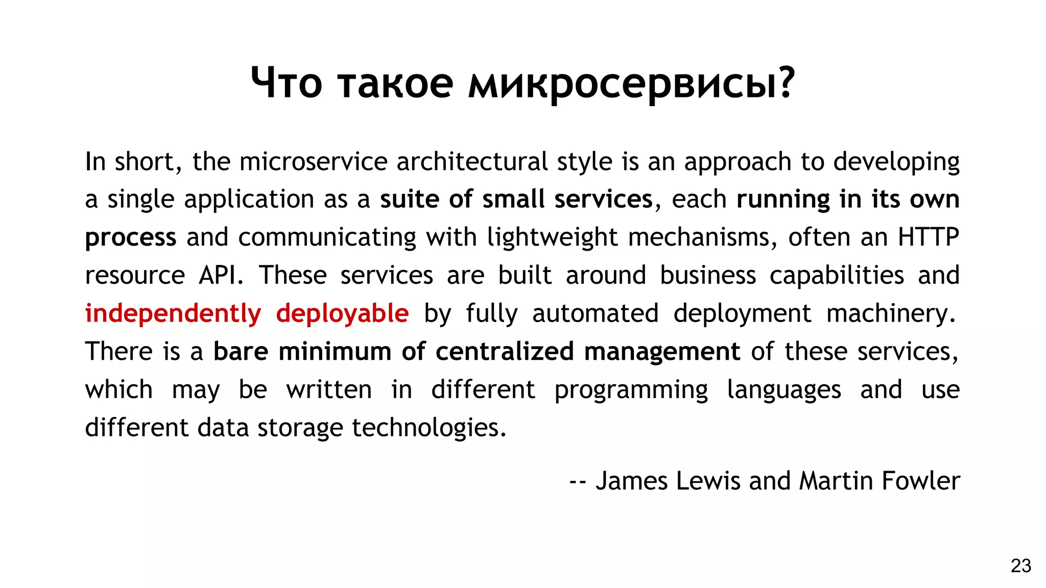 In short, the microservice architectural style is an approach to developing
a single application as a suite of small services, each running in its own
process and communicating with lightweight mechanisms, often an HTTP
resource API. These services are built around business capabilities and
independently deployable by fully automated deployment machinery.
There is a bare minimum of centralized management of these services,
which may be written in different programming languages and use
different data storage technologies.
-- James Lewis and Martin Fowler
Что такое микросервисы?
23
 