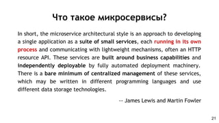 In short, the microservice architectural style is an approach to developing
a single application as a suite of small services, each running in its own
process and communicating with lightweight mechanisms, often an HTTP
resource API. These services are built around business capabilities and
independently deployable by fully automated deployment machinery.
There is a bare minimum of centralized management of these services,
which may be written in different programming languages and use
different data storage technologies.
-- James Lewis and Martin Fowler
Что такое микросервисы?
21
 