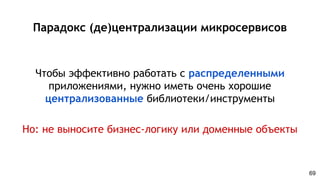 Парадокс (де)централизации микросервисов
Чтобы эффективно работать с распределенными
приложениями, нужно иметь очень хорошие
централизованные библиотеки/инструменты
Но: не выносите бизнес-логику или доменные объекты
69
 
