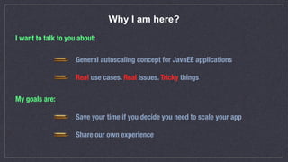 Why I am here?
I want to talk to you about:
General autoscaling concept for JavaEE applications
Real use cases. Real issues. Tricky things
My goals are:
Save your time if you decide you need to scale your app
Share our own experience
 