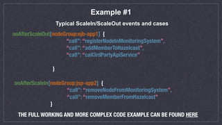 Example #1
Typical ScaleIn/ScaleOut events and cases
onAfterScaleOut[nodeGroup:ejb-app1] {
“call”: “registerNodeInMonitoringSystem”,
“call”: “addMemberToHazelcast”,
“call”: “call3rdPartyApiService”
}
onAfterScaleIn[nodeGroup:jsp-app2] {
“call”: “removeNodeFromMonitoringSystem”,
“call”: “removeMemberFromHazelcast”
}
THE FULL WORKING AND MORE COMPLEX CODE EXAMPLE CAN BE FOUND HERE
 