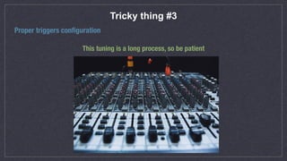 Tricky thing #3
Proper triggers conﬁguration
This tuning is a long process, so be patient
 