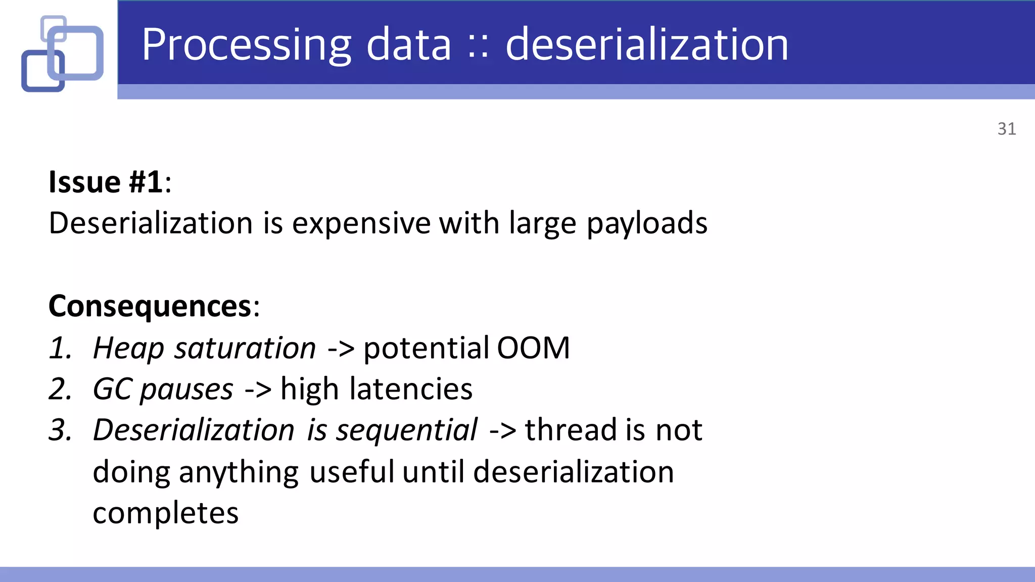 Processing data :: deserialization
Issue	#1:
Deserialization	is	expensive	with	large	payloads
Consequences:
1. Heap	saturation	->	potential	OOM
2. GC	pauses	->	high	latencies
3. Deserialization	is	sequential	->	thread	is	not	
doing	anything	useful	until	deserialization	
completes
31
 
