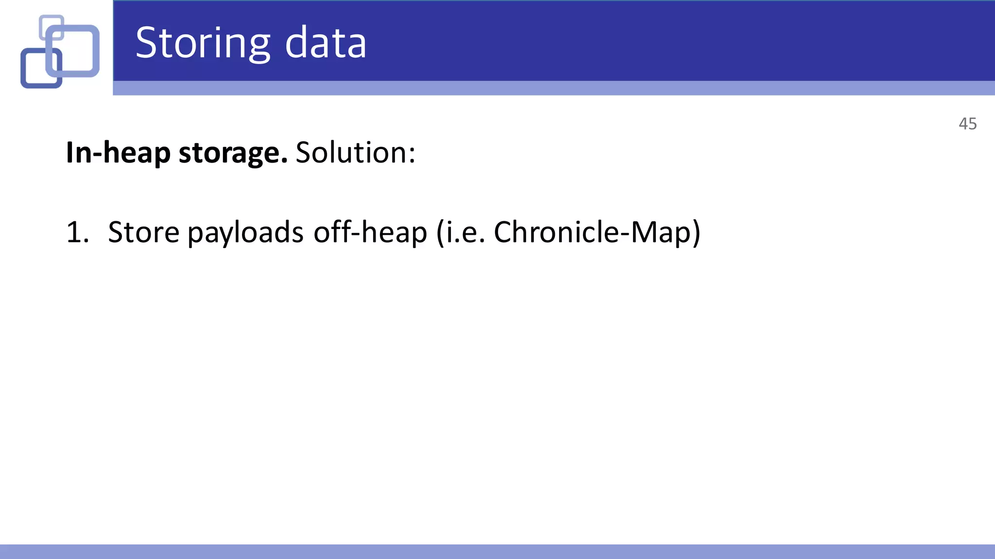 Storing data
In-heap	storage.	Solution:
1. Store	payloads	off-heap	(i.e.	Chronicle-Map)
45
 