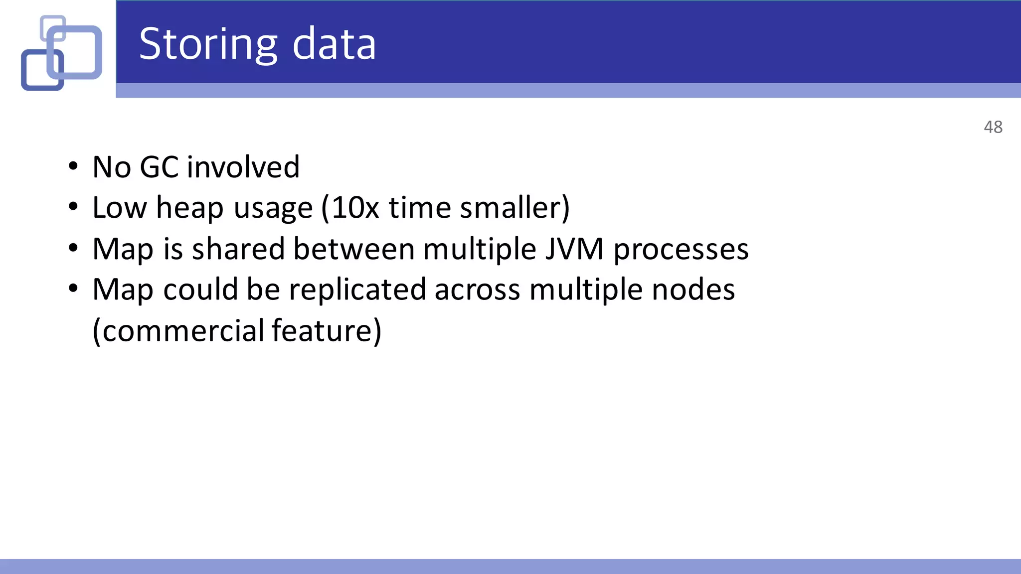 Storing data
• No	GC	involved
• Low	heap	usage	(10x	time	smaller)
• Map	is	shared	between	multiple	JVM	processes
• Map	could	be	replicated	across	multiple	nodes	
(commercial	feature)
48
 