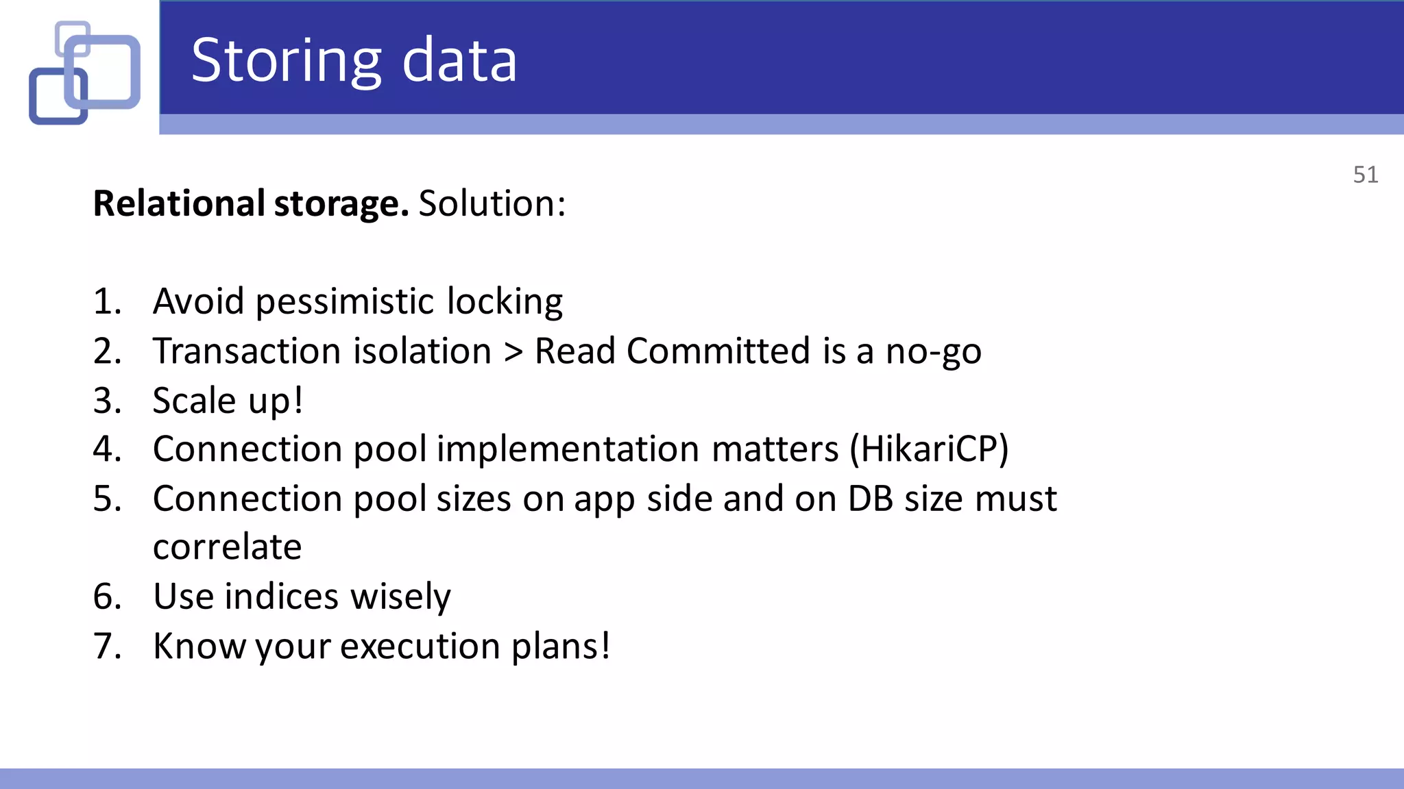 Storing data
Relational	storage.	Solution:
1. Avoid	pessimistic	locking
2. Transaction	isolation	>	Read	Committed	is	a	no-go
3. Scale	up!
4. Connection	pool	implementation	matters	(HikariCP)
5. Connection	pool	sizes	on	app	side	and	on	DB	size	must	
correlate
6. Use	indices	wisely
7. Know	your	execution	plans!	
51
 