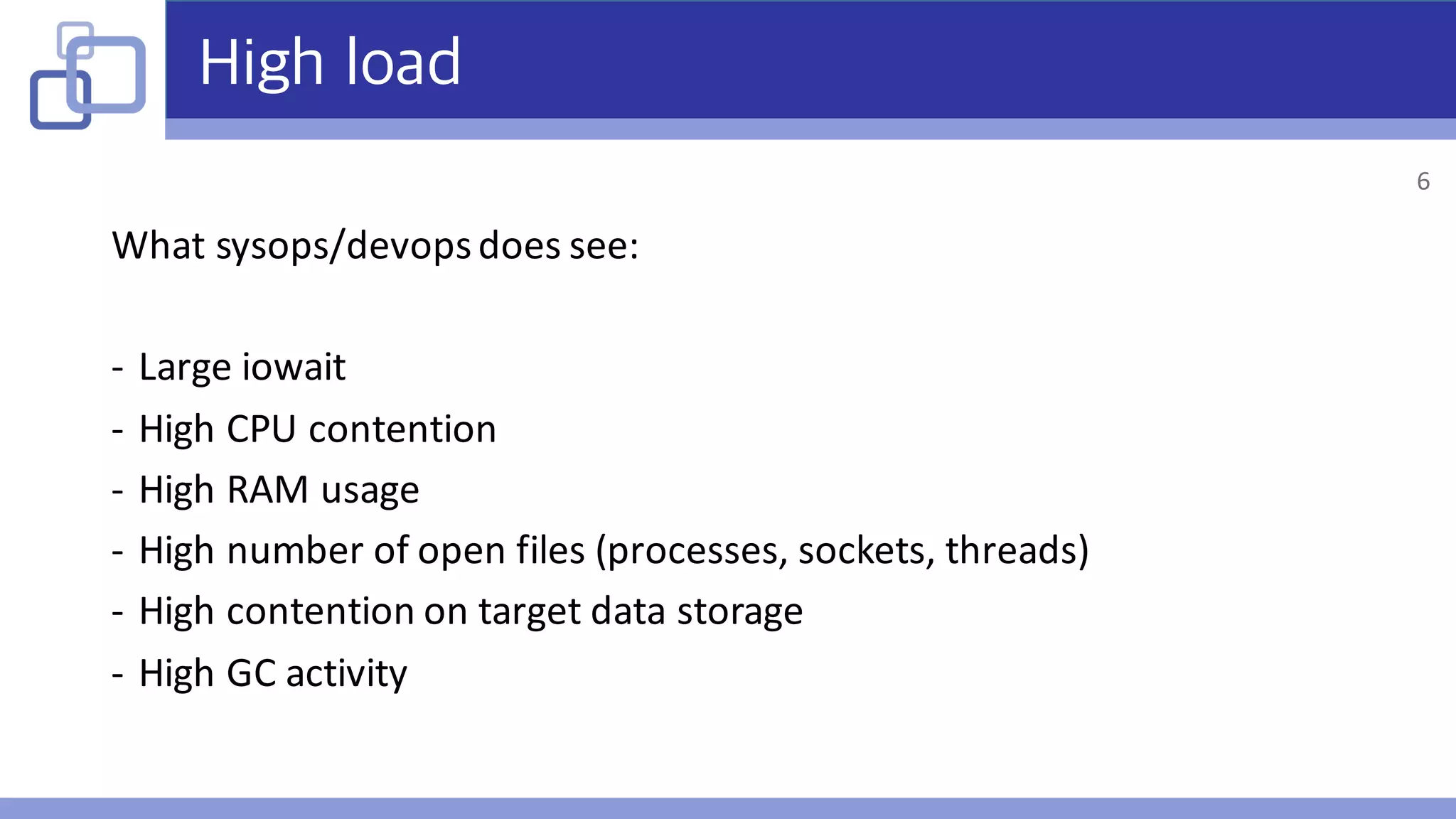 High load
What	sysops/devopsdoes	see:
- Large	iowait
- High	CPU	contention
- High	RAM	usage
- High	number	of	open	files	(processes,	sockets,	threads)
- High	contention	on	target	data	storage
- High	GC	activity
6
 