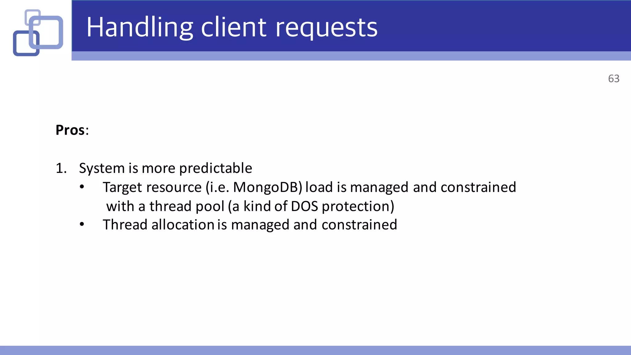 Handling client requests
Pros:	
1. System	is	more	predictable
• Target	resource	(i.e.	MongoDB)	load	is	managed	and	constrained
with	a	thread	pool	(a	kind	of	DOS	protection)
• Thread	allocation	is	managed	and	constrained
63
 
