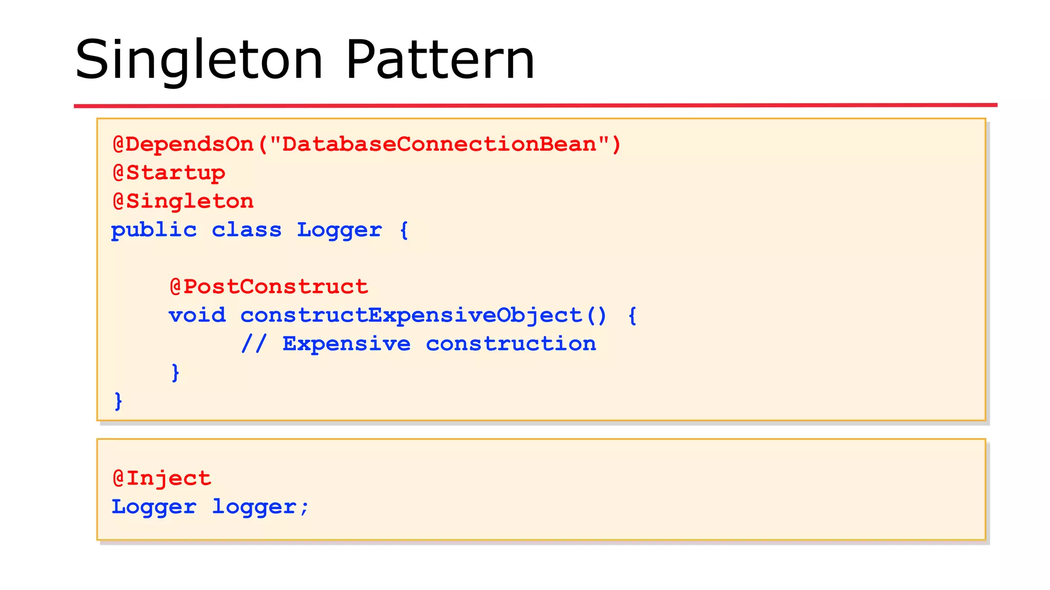 Singleton Pattern
@DependsOn("DatabaseConnectionBean")
@Startup
@Singleton
public class Logger {
@PostConstruct
void constructExpensiveObject() {
// Expensive construction
}
}
@DependsOn("DatabaseConnectionBean")
@Startup
@Singleton
public class Logger {
@PostConstruct
void constructExpensiveObject() {
// Expensive construction
}
}
@Inject
Logger logger;
@Inject
Logger logger;
 
