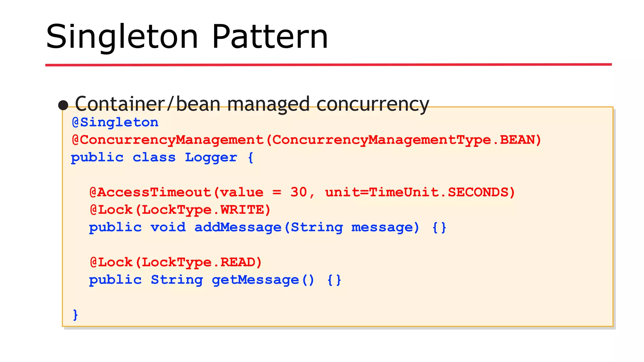 Singleton Pattern
@Singleton
@ConcurrencyManagement(ConcurrencyManagementType.BEAN)
public class Logger {
@AccessTimeout(value = 30, unit=TimeUnit.SECONDS)
@Lock(LockType.WRITE)
public void addMessage(String message) {}
@Lock(LockType.READ)
public String getMessage() {}
}
@Singleton
@ConcurrencyManagement(ConcurrencyManagementType.BEAN)
public class Logger {
@AccessTimeout(value = 30, unit=TimeUnit.SECONDS)
@Lock(LockType.WRITE)
public void addMessage(String message) {}
@Lock(LockType.READ)
public String getMessage() {}
}
•Container/bean managed concurrency
 