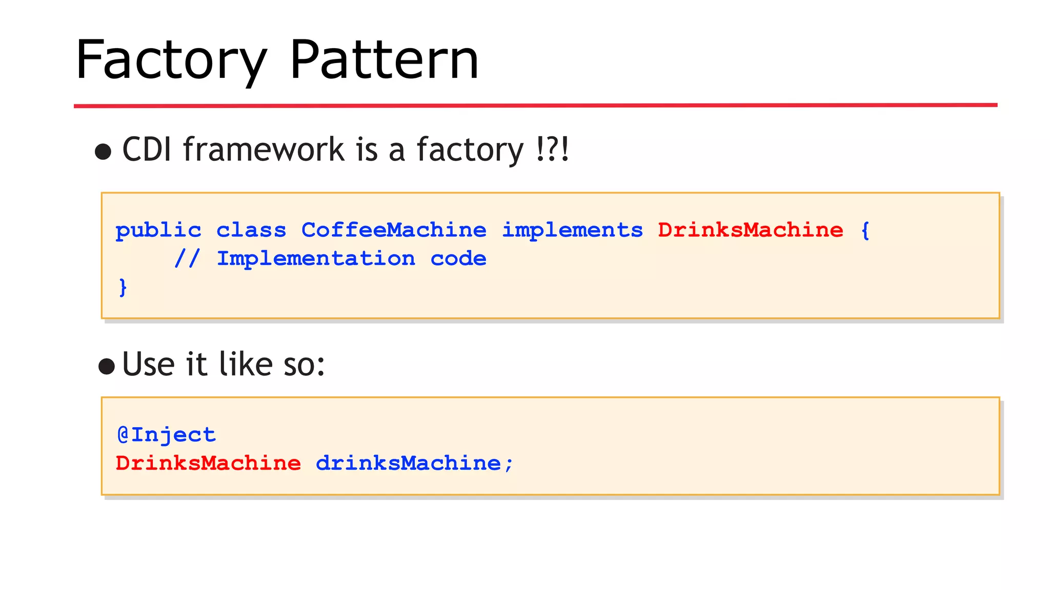 Factory Pattern
•CDI framework is a factory !?!
public class CoffeeMachine implements DrinksMachine {
// Implementation code
}
public class CoffeeMachine implements DrinksMachine {
// Implementation code
}
•Use it like so:
@Inject
DrinksMachine drinksMachine;
@Inject
DrinksMachine drinksMachine;
 