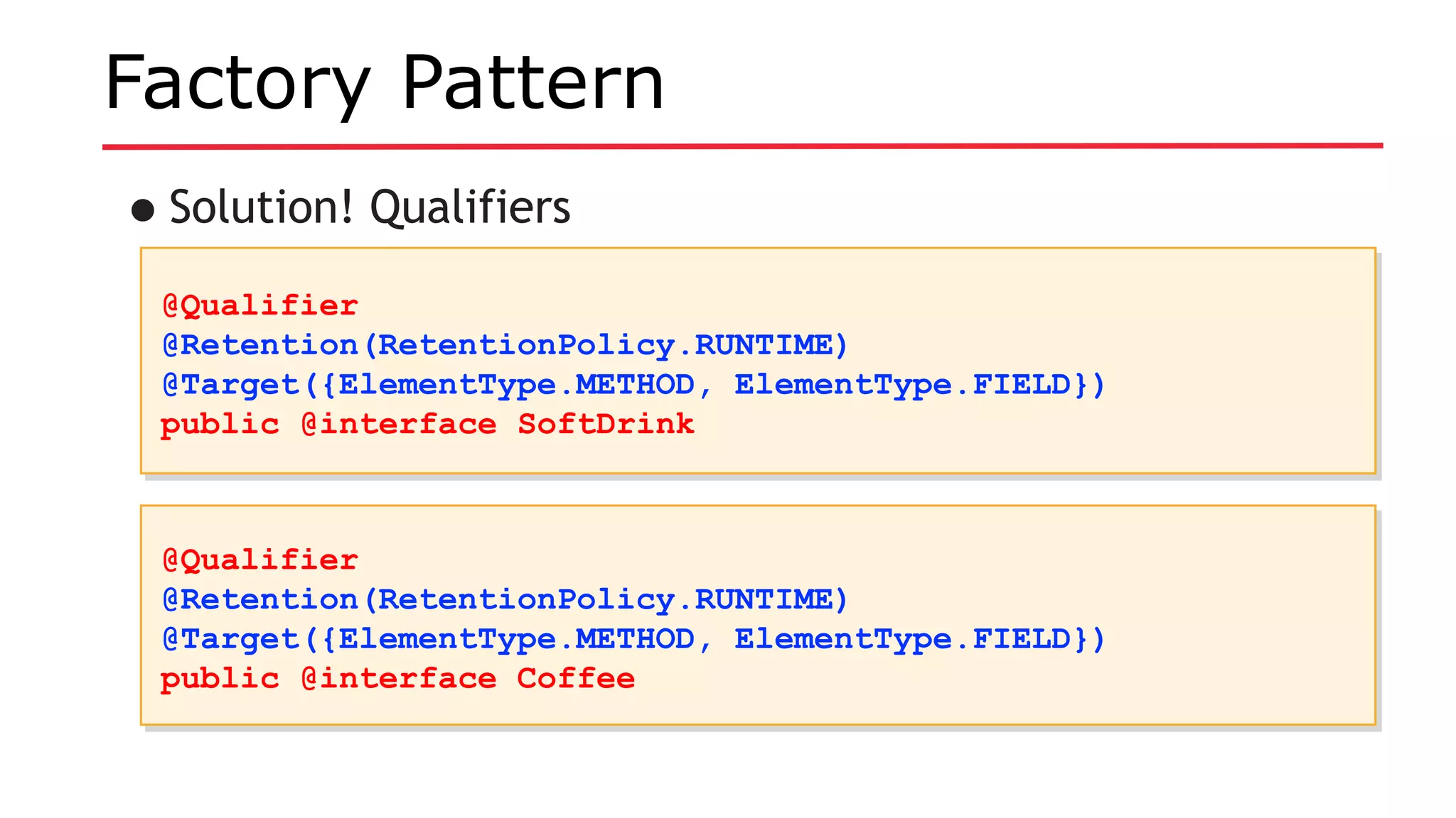 Factory Pattern
•Solution! Qualifiers
@Qualifier
@Retention(RetentionPolicy.RUNTIME)
@Target({ElementType.METHOD, ElementType.FIELD})
public @interface SoftDrink
@Qualifier
@Retention(RetentionPolicy.RUNTIME)
@Target({ElementType.METHOD, ElementType.FIELD})
public @interface SoftDrink
@Qualifier
@Retention(RetentionPolicy.RUNTIME)
@Target({ElementType.METHOD, ElementType.FIELD})
public @interface Coffee
@Qualifier
@Retention(RetentionPolicy.RUNTIME)
@Target({ElementType.METHOD, ElementType.FIELD})
public @interface Coffee
 
