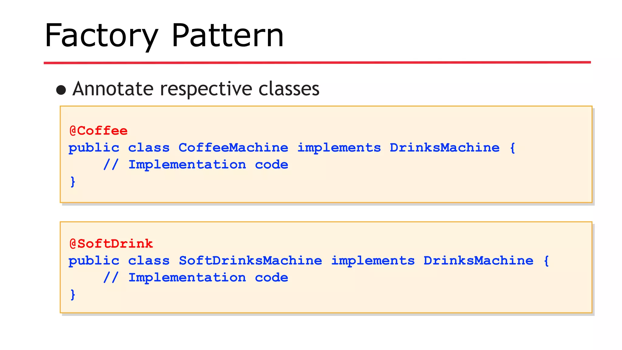 Factory Pattern
•Annotate respective classes
@Coffee
public class CoffeeMachine implements DrinksMachine {
// Implementation code
}
@Coffee
public class CoffeeMachine implements DrinksMachine {
// Implementation code
}
@SoftDrink
public class SoftDrinksMachine implements DrinksMachine {
// Implementation code
}
@SoftDrink
public class SoftDrinksMachine implements DrinksMachine {
// Implementation code
}
 