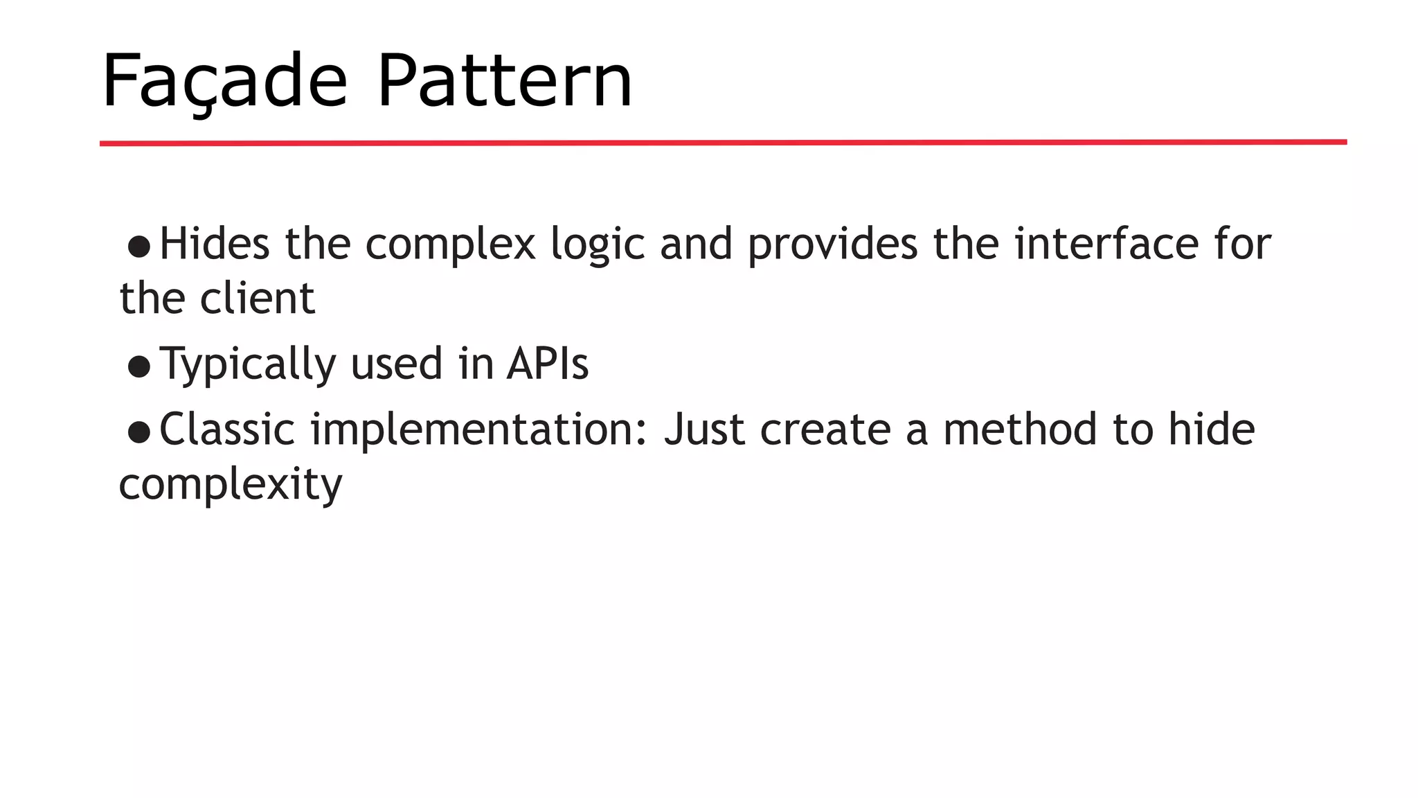 Façade Pattern
•Hides the complex logic and provides the interface for
the client
•Typically used in APIs
•Classic implementation: Just create a method to hide
complexity
 