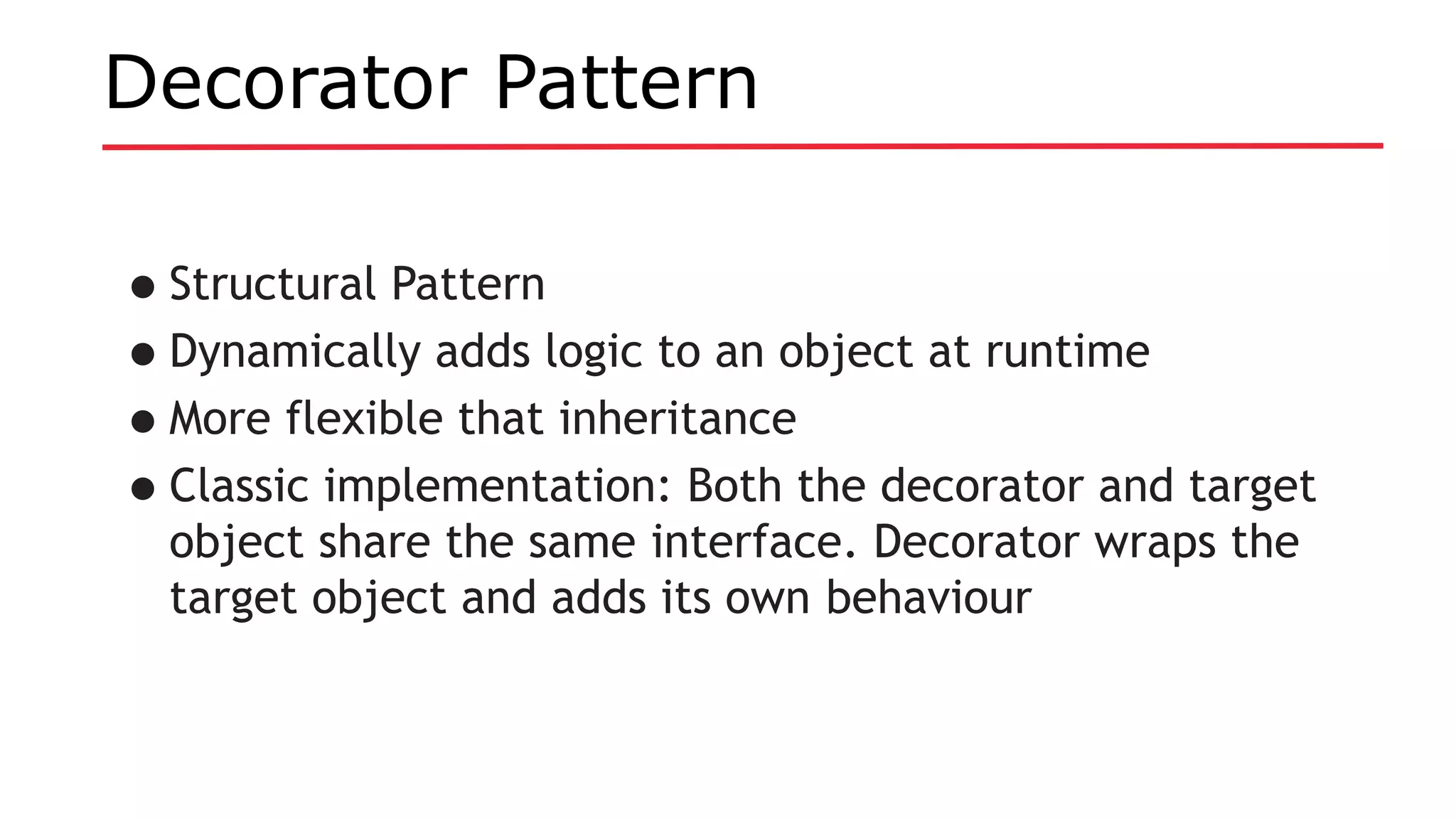 Decorator Pattern
•Structural Pattern
•Dynamically adds logic to an object at runtime
•More flexible that inheritance
•Classic implementation: Both the decorator and target
object share the same interface. Decorator wraps the
target object and adds its own behaviour
 