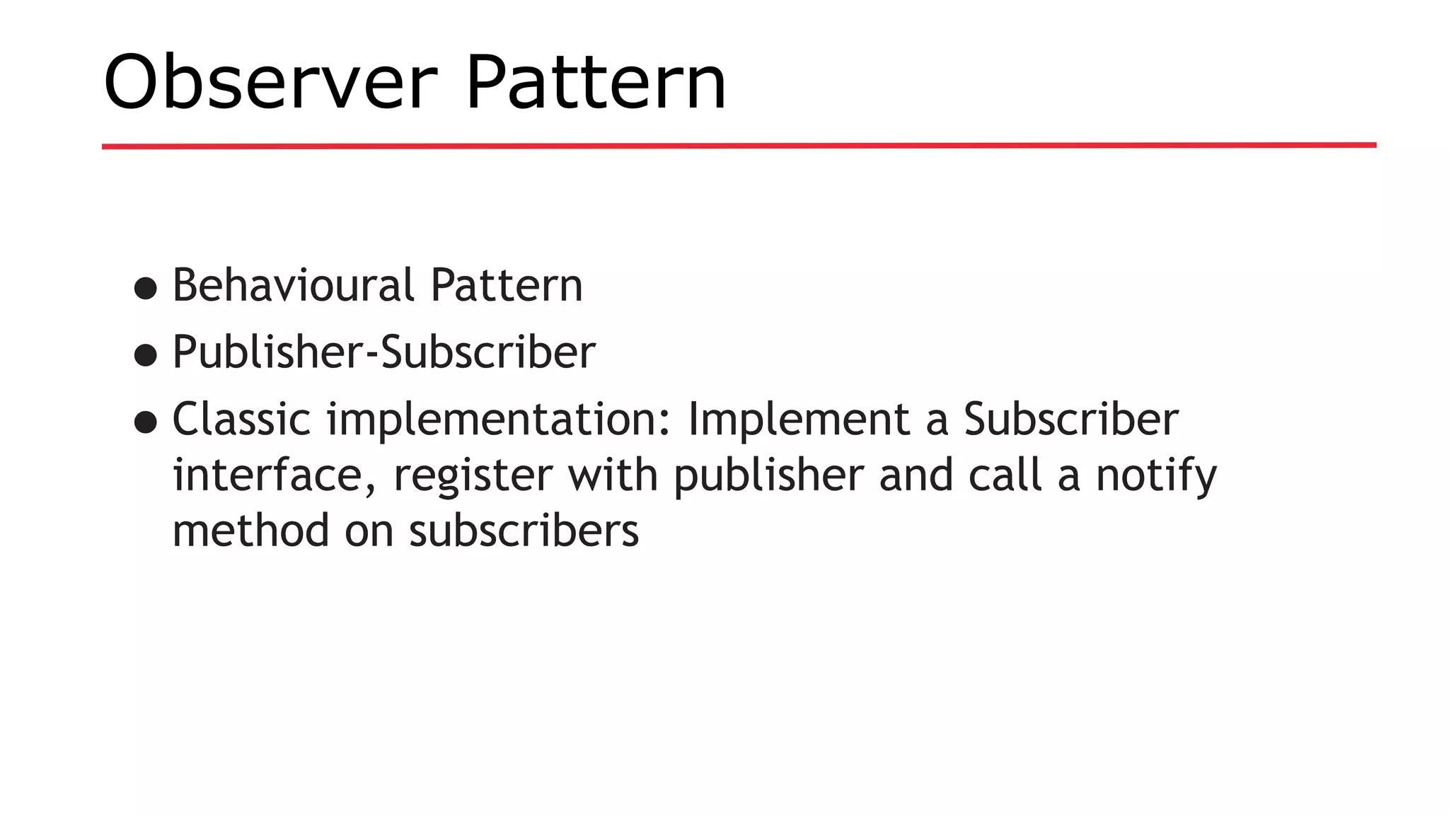 Observer Pattern
•Behavioural Pattern
•Publisher-Subscriber
•Classic implementation: Implement a Subscriber
interface, register with publisher and call a notify
method on subscribers
 