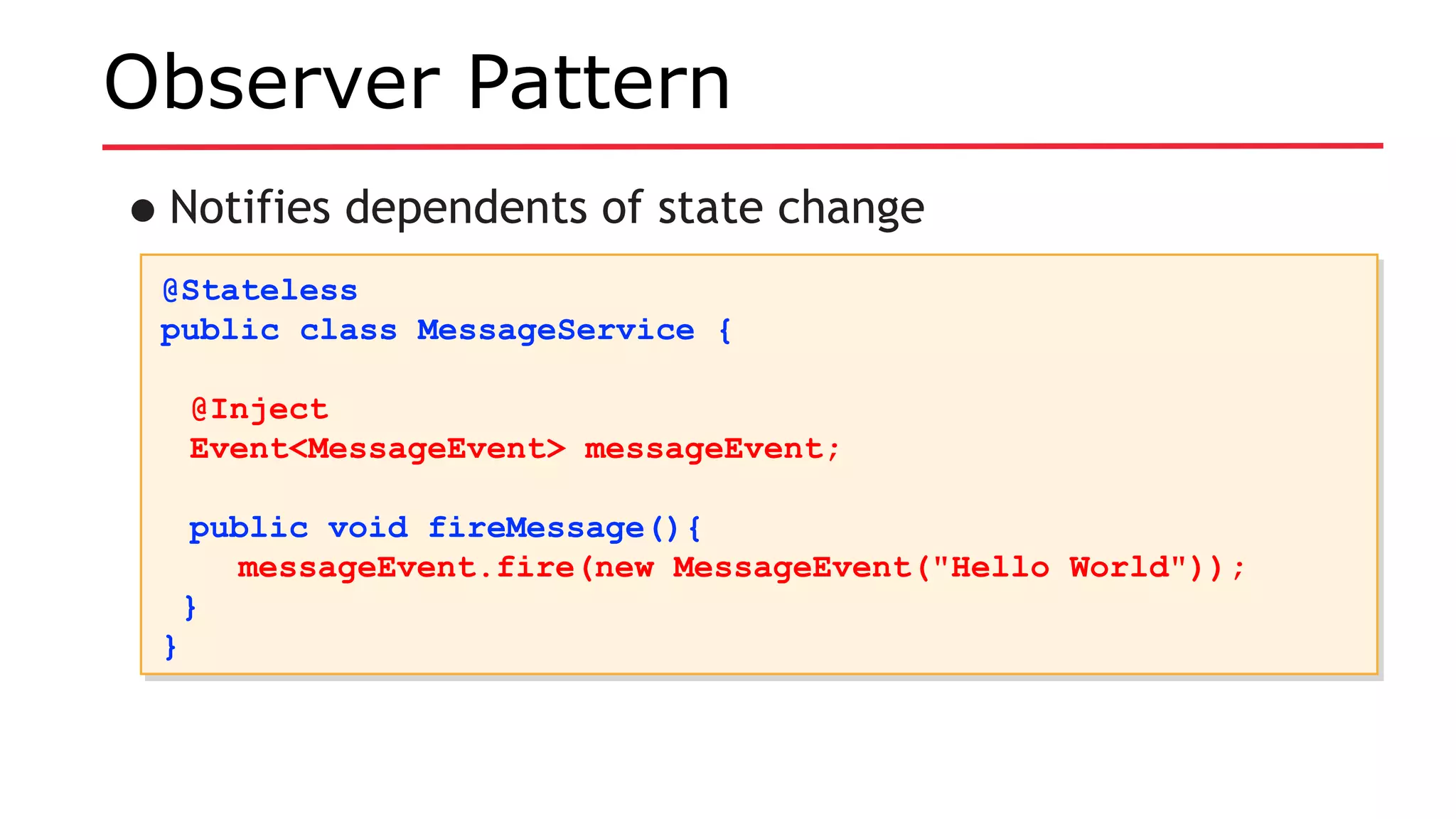 Observer Pattern
•Notifies dependents of state change
@Stateless
public class MessageService {
@Inject
Event<MessageEvent> messageEvent;
public void fireMessage(){
messageEvent.fire(new MessageEvent("Hello World"));
}
}
@Stateless
public class MessageService {
@Inject
Event<MessageEvent> messageEvent;
public void fireMessage(){
messageEvent.fire(new MessageEvent("Hello World"));
}
}
 