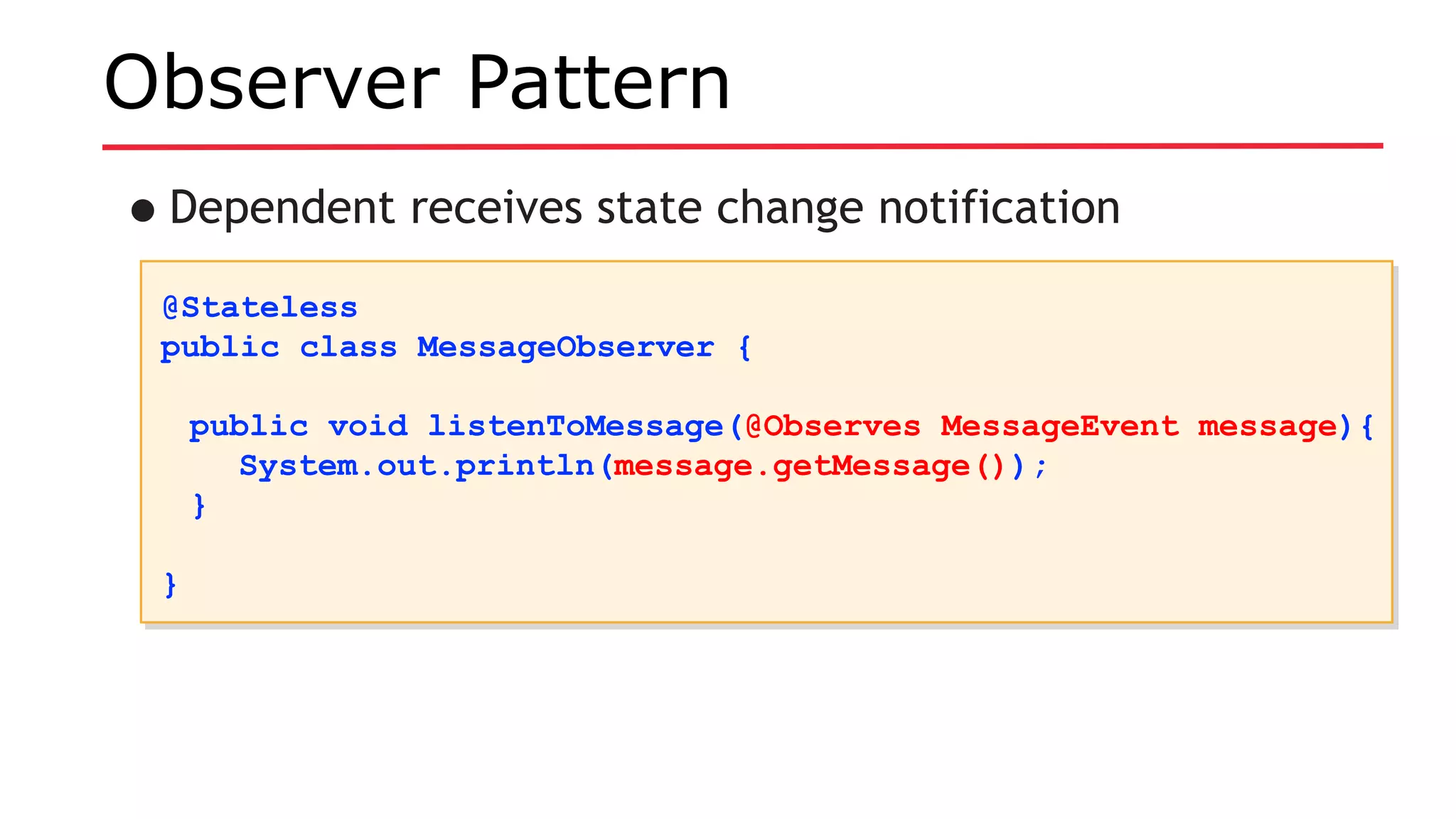 Observer Pattern
•Dependent receives state change notification
@Stateless
public class MessageObserver {
public void listenToMessage(@Observes MessageEvent message){
System.out.println(message.getMessage());
}
}
@Stateless
public class MessageObserver {
public void listenToMessage(@Observes MessageEvent message){
System.out.println(message.getMessage());
}
}
 
