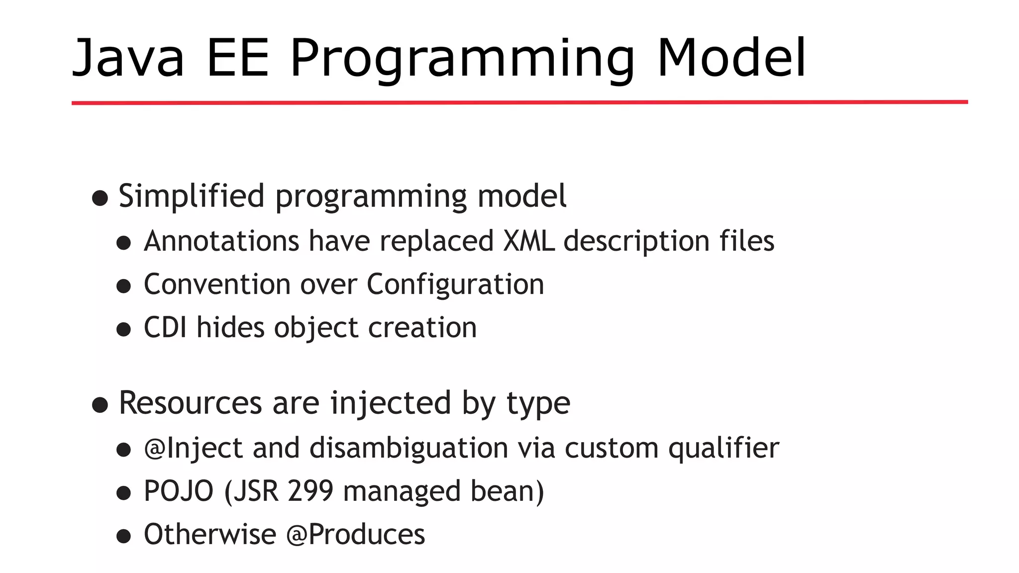 Java EE Programming Model
•Simplified programming model
•Annotations have replaced XML description files
•Convention over Configuration
•CDI hides object creation
•Resources are injected by type
•@Inject and disambiguation via custom qualifier
•POJO (JSR 299 managed bean)
•Otherwise @Produces
 