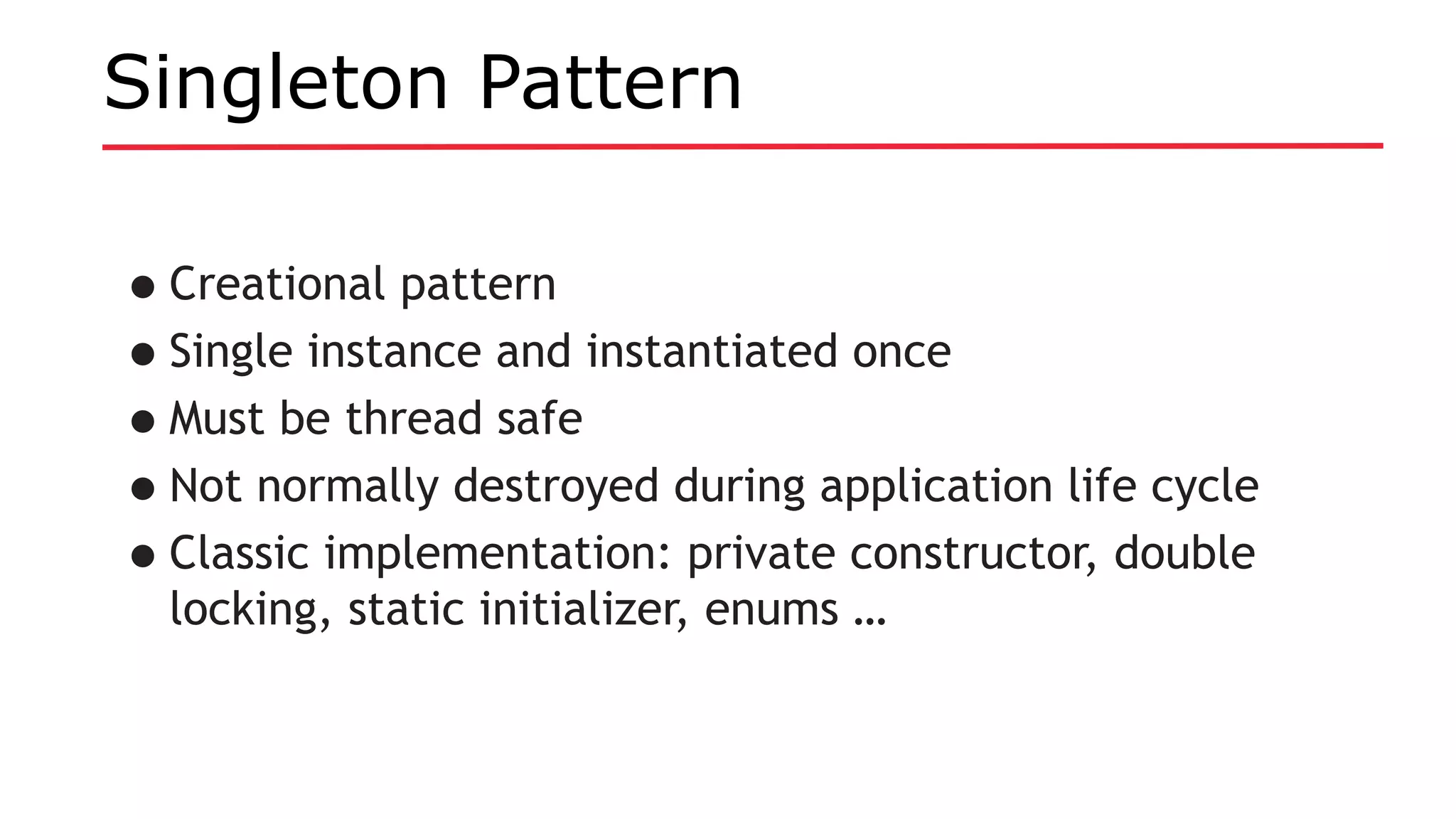 Singleton Pattern
•Creational pattern
•Single instance and instantiated once
•Must be thread safe
•Not normally destroyed during application life cycle
•Classic implementation: private constructor, double
locking, static initializer, enums …
 