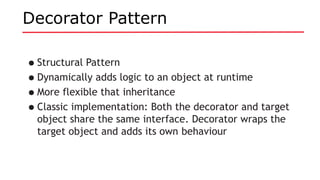 Decorator Pattern
•Structural Pattern
•Dynamically adds logic to an object at runtime
•More flexible that inheritance
•Classic implementation: Both the decorator and target
object share the same interface. Decorator wraps the
target object and adds its own behaviour
 