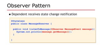 Observer Pattern
•Dependent receives state change notification
@Stateless
public class MessageObserver {
public void listenToMessage(@Observes MessageEvent message){
System.out.println(message.getMessage());
}
}
@Stateless
public class MessageObserver {
public void listenToMessage(@Observes MessageEvent message){
System.out.println(message.getMessage());
}
}
 