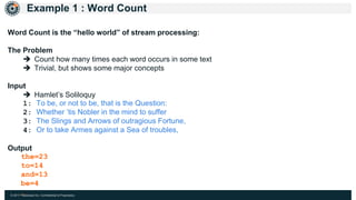 © 2017 Hazelcast Inc. Confidential & Proprietary
Example 1 : Word Count
Word Count is the “hello world” of stream processing:
The Problem
 Count how many times each word occurs in some text
 Trivial, but shows some major concepts
Input
 Hamlet’s Soliloquy
1: To be, or not to be, that is the Question:
2: Whether ’tis Nobler in the mind to suffer
3: The Slings and Arrows of outragious Fortune,
4: Or to take Armes against a Sea of troubles,
Output
the=23
to=14
and=13
be=4
…
 