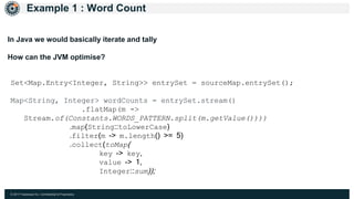 © 2017 Hazelcast Inc. Confidential & Proprietary
Example 1 : Word Count
Set<Map.Entry<Integer, String>> entrySet = sourceMap.entrySet();
Map<String, Integer> wordCounts = entrySet.stream()
.flatMap(m ->
Stream.of(Constants.WORDS_PATTERN.split(m.getValue())))
.map(String::toLowerCase)
.filter(m -> m.length() >= 5)
.collect(toMap(
key -> key,
value -> 1,
Integer::sum));
In Java we would basically iterate and tally
How can the JVM optimise?
 